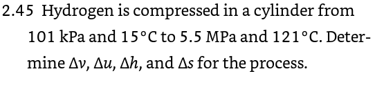 2.45 Hydrogen is compressed in a cylinder from 101 kPa and 15°C to 5.5 MPa and 121°C. Deter- mine Av, Au, Ah, and As for the