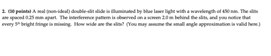 2. (10 points) A real (non-ideal) double-slit slide is illuminated by blue laser light with a wavelength of 450 nm. The slits