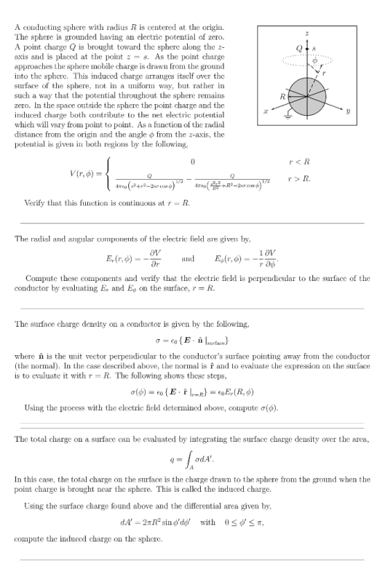 A conducting sphere with radius R is centered at the origin. The sphere is grounded having an electric potential of zero. A point charge Q is brought toward the sphere along the z- axis and is placed at the point ะ-8. As the point charge approaches the sphere mobile charge is drawn from the ground into the sphere. This induced charge arranges itself over the surface of the sphere, not in a uniform way, but rather in such a way that the potential throughout the sphere remains zero. In the space outside the sphere the point charge and the induced charge both contribute to the net electric potential which will vary from point to point. As a function of the radial distance from the origin and the angle φ from the z-axis, the potential is given in both regions by the following 2 r<R rR Verify that this function is continuous at r- R. The radial d ular components of the electric field are given by OV Compute these components and verify that the electric field i conductor by evaluating Er and Eon the surface, r-R. perpendicular to the surface of the The surfacc charge density on a conductor is given by the following where n is the unit vector perpendicular to the conductors surface pointing away from the conductor (the normal). In the case described above, the normal is f and to evaluate the expression on the surface is to evaluate it with r- R. The following shows these steps Using the process with the electric field determined above, compute σ(d) The total charge on a surface can be evaluated by integrating the surface charge density over the area, In this case, the total charge on the surface is the charge drawn to the sphere from the ground when the point charge is brought near the sphere. This is called the induced charge Using the surface charge found above and the differential area given by, compute the induced charge on the sphere