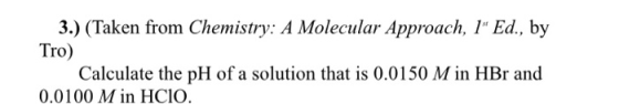 3.) (Taken from Chemistry: A Molecular Approach, 1 Ed., by Tro) Calculate the pH of a solution that is 0.0150 M in HBr and 0