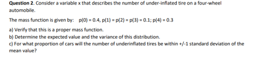 Question 2. Consider a variable x that describes the number of under-inflated tire on a four-wheel automobile. The mass function is given by: p(0) 0.4, p(1) p(2) p(3) 0.1; p(4) 0.3 a) Verify that this is a proper mass function. b) Determine the expected value and the variance of this distribution. mean value?