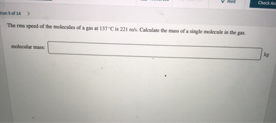 on 5 of 14 > The rms speed of the molecules of a gas at 137C is 221 m/s. Calculate the mass of a single molecule in the gas.