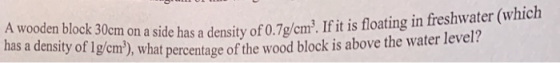 en block 30cm on a side has a density of0.7o/em. If it is floating in freshwater (which ensity of lg/cm), what percentage of the wood block is above the water level? has a d