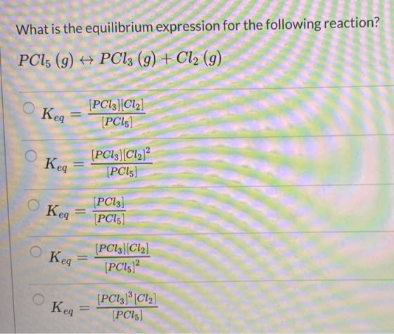 What is the equilibrium expression for the following reaction? PCl; (g) PC13 (9) + Cl2 (g) Keq [PC13][C12] [PC15] Keq = [PC13