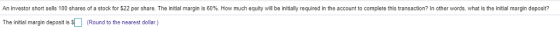 An investor short sells 100 shares of a stock for S22 per share. The initial margin is 60%. How much equity will be initially required in he account to complete this transaction? In other words what is the initial margin deposit? The initial margin deposit is s (Round to the nearest dollar.)