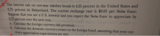 11. The interest rate on one-year risk-free bonds is 4.25 percent in the United States and 3.75 percent in Switzerland. The current exchange rate is $0.65 per Swiss frand. Suppose that you are a U.S, investor and you expect the Swiss franc to appreciate 2.75 percent over the next year. a. Calculate the foreign currency risk premium. b. Calculate the domestic currency return on the foreign bond, assuming that your cur- rency appreciation expectations are met