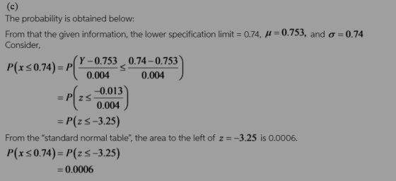 The probability is obtained below: -0.753, and ơ-074 From that the given information, the lower specification limits 0.74, Consider, P(x s0.74)-p Y-0753 0.004 074-0753 0.004 , Pz-0.013 0.004 -P(zs-3.25) From the standard normal table, the area to the left of z--3.25 is 0.0006 P(x s 0.74)-P(zs-3.25) 0.0006