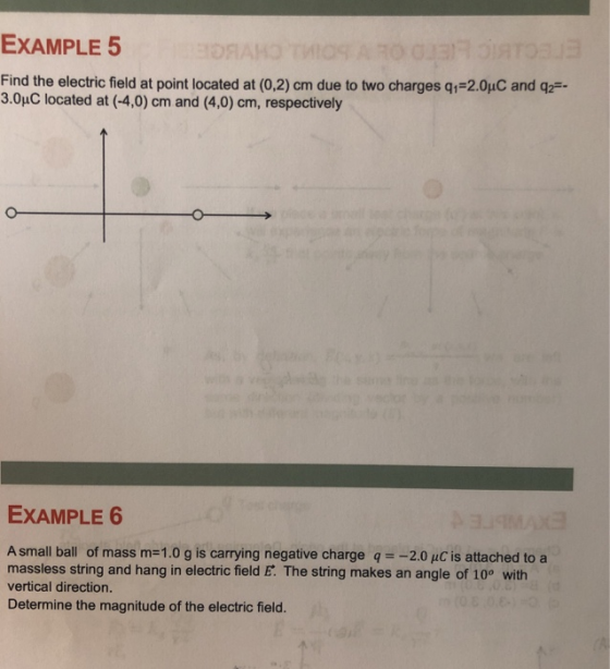 EXAMPLE 5 Find the electric field at point located at (0.2) cm due to two charges q1-2.0pC and q产 3.0uC located at (-4,0) cm and (4,0) cm, respectively EXAMPLE 6 A small ball of mass m-1.0 g is carrying negative charge q2.0 pC is attached to a massless string and hang in electric field E. The string makes an angle of 10° with vertical direction. Determine the magnitude of the electric field.