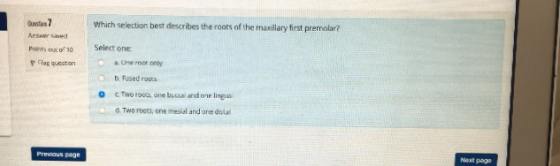 Which selection best describes the roots of the maxilary first premolar? Arswer saed Painty ous of Select one: F Flar queeston a. Une ront only O b. Fused roots O cTworoos one buczai and one lingus o d Two roots, one mesial and one dual Next page Prewous page
