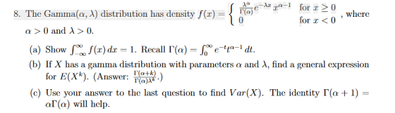 8. The Gamma(a, A) distribution has density f(x)(a) where for a0 a 0 and A > 0 (a) Showfx,of(x) dr-1. Recall !(a)-Crtta-idt. (b) If X has a gamma distribution with parameters α and λ, find a general expression for E(Xk). (Answer: ) (c) Use your answer to the last question to find Var(X). The identity「(α + 1) a「(a) will help.