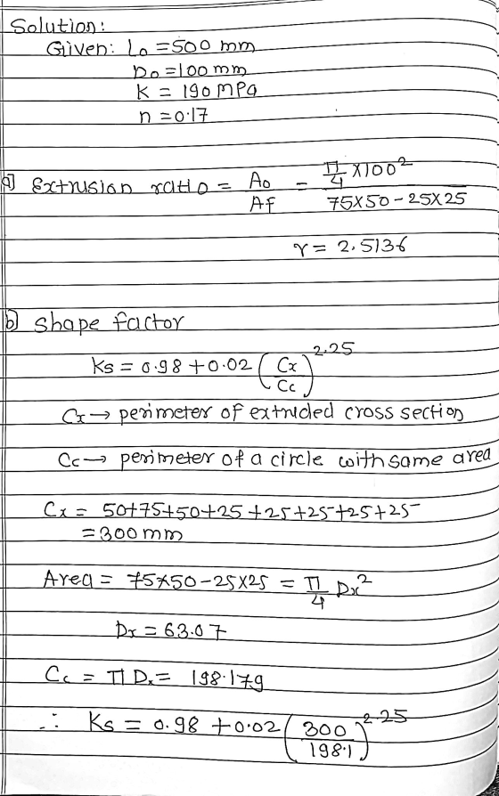 solution: Given: le=500 mm bo=100 mm K = 190mpg n =0:17 XT002 I Extrusion ratio = Ao AF 75X50 – 25X25 r= 2.5136 b_shape facto