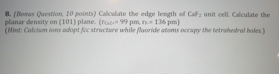 8. (Bonus Question, 10 points) Calculate the edge length of CaF2 unit cell. Calculate the planar density on (101) plane. (rCa