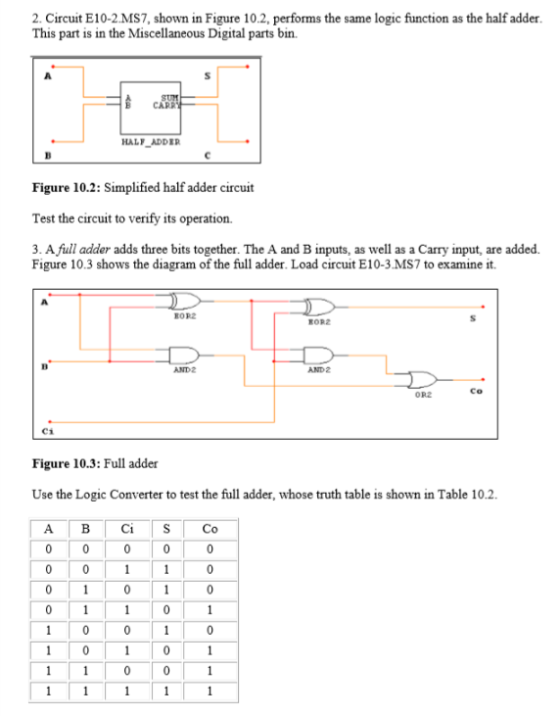 2. Circuit E10-2.MS7, shown in Figure 10.2, performs the same logic function as the half adder This part is in the Miscellaneous Digital parts bin HALF ADDER Figure 10.2: Simplified half adder circuit Test the circuit to verify its operation. 3. Afull adde? adds three bits together. The A and B inputs, as well as a Carry input, are added. Figure 10.3 shows the diagram of the full adder. Load circuit E10-3 MS7 to examine it. RORZ AND 2 Co OR2 C1 Figure 10.3: Full adder Use the Logic Converter to test the full adder, whose truth table is shown in Table 10.2.