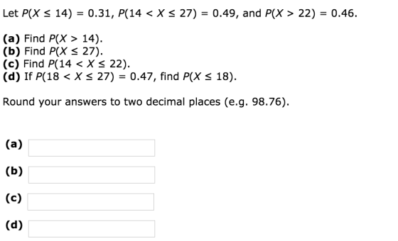 Let P(X 14) = 0.31, P(14 < X 27) = 0.49, and P(X> 22) = 0.46. (a) Find P(X > 14) (b) Find P(X S 27). (c) Find P(14 < X 22). (d) If P(18 < X 27) 0.47, find P(X 18). Round your answers to two decimal places (e.g. 98.76).