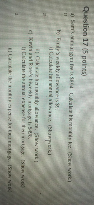Question 17 (5 points) a) Sams annual gym fee is $894. Calculate his monthly fee. (Show work.) 13 b) Emilys weekly allowanc