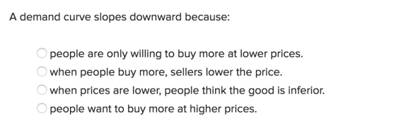A demand curve slopes downward because: people are only willing to buy more at lower prices. when people buy more, sellers lower the price. when prices are lower, people think the good is inferior. people want to buy more at higher prices.