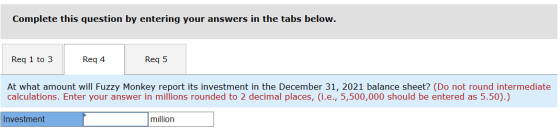 Complete this question by entering your answers in the tabs below. Req 1 to 3 Req 4 Reg 5 At what amount will Fuzzy Monkey re