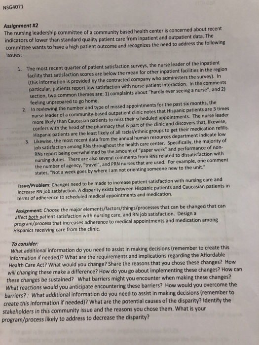 NSG4071 Assignment #2 The nursing leadership committee of a community based health center is concerned about recent indicators of lower than standard quali committee wants to have a high patient outcome and recognizes the need to address the following from inpatient and outpatient data. The care issues: The most recent quarter of patient satisfaction surveys, the nurse leader of the inpatient facility that satisfaction scores are below the mean for other inpatient facilities in the region (this information is provided by the contracted company who administers the survey) In particular, patients report low satisfaction with nurse-patient interaction. In the comments ction, two common themes are: 1) complaints about hardly ever seeing a nurse: and 2) feeling unprepared to go home In reviewing the number and type of missed appointments for the past six months, the nurse leader of a community-based outpatient clinic notes that Hispanic patients are 3 times more likely than Caucasian patients to miss their scheduled appointments. The nurse leader confers with the head of the pharmacy that is part of the clinic and discovers that, likewise, Hispanic patients are the least likely of all racial/ethnic groups to get their medication refills Likewise, the most recent data from the annual human resources department indicate low job satisfaction among RNs throughout the health care center. Specifically, the majority of RNs report being overwhelmed by the amount of paper work and performance of non nursing duties. There are also several comments from RNs related to dissatisfaction with the number of agency, travel, and PRN nurses that are used. For example, one comment states, Not a week goes by where I am not orienting someone new to the unit Issue/Problem: Changes need to be made to increase patient satisfaction with nursing care and increase RN job satisfaction. A disparity exists between Hispanic patients and Caucasian patients in terms of adherence to scheduled medical appointments and medication. Assignment: Choose the major elements/factors/things/processes that can be changed that can affect both patient satisfaction with nursing care, and RN job satisfaction. Design a Hispanics receiving care from the clinic. To consider: ess that increases adherence to medical appointments and medication among What additional information do you need to assist in making decisions (remember to create this information if needed)? What are the requirements and implications regarding the Affordable Health Care Act? What would you change? Share the reasons that you chose these changes? How will changing these make a difference? How do you go about implementing these changes? How can these changes be sustained? What barriers might you encounter when making these changes? What reactions would you anticipate encountering these barriers? How would you overcome the barriers?: What additional information do you need to assist in making decisions (remember to create this information if needed)? What are the potential causes of the disparity? Identify the stakeholders in this community issue and the reasons you chose them. What is your program/process likely to address to decrease the disparity?