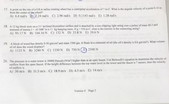 17. A point on the rim of a 0.8 m radius rotating wheel has a centripetal acceleration of 7 m/s. What is the angular velocity of a point 0.10 m from the center of the wheel? A) 6.4 rads (リ2.24 rad/s C) 2.96 rad/s D) 0.1143 rad/s E) 1.28 rad/s 18. A 12 kg block rests on a 31° inclined frictionless surface and is attached by a non-slipping light string over a pulley of mass 40.3 and moment of inertia 1- 45 MR2 to a 11 kg hanging mass. Ifg- 9.8 m/s2, what is the tension in the connecting string? A) 95.17N B) 104.16 N C) 132N D) 33.8 N E) 39.6N 19. A block of wood has density o.so gm/emand mass I500 gm. It floats in a container of oil (the ois density is 0.6 gm/cm2). What volume of oil does the wood displace? A) 1125N B) 3240N C) 1350 N D) 750 N E 2500 N The pressure in a water tower is 30000 Pascals (N/m2) higher than at an open faucet. Use Bernoullis equation to determine the velocity of A) 30 m/s B) 31.5 m/s C) 18.9 m/s D) 4.5 m/s E) 14 m/s 20· outlow from the open faucet. If the height difference between the top water level in the tower and the faucet is 7 meters, then the velocity of outflow is Version 4 Page 2