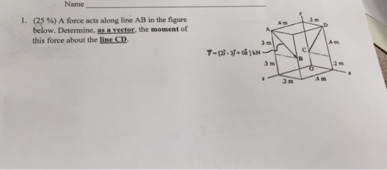 Name (25 %) A force acts along line AB in the figure below. Determine, as a vector, the moment of this force about the line CD I. 2 m 4 m 3 m 4 m 3 m 2 m 2 m