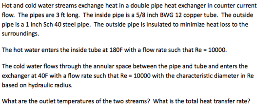Hot and cold water streams exchange heat in a double pipe heat exchanger in counter current flow. The pipes are 3 ft long. The inside pipe is a 5/8 inch BWG 12 copper tube. The outside pipe is a 1 inch Sch 40 steel pipe. The outside pipe is insulated to minimize heat loss to the surroundings. The hot water enters the inside tube at 180F with a flow rate such that Re = 10000 The cold water flows through the annular space between the pipe and tube and enters the exchanger at 40F with a flow rate such that Re 10000 with the characteristic diameter in Re based on hydraulic radius What are the outlet temperatures of the two streams? What is the total heat transfer rate?