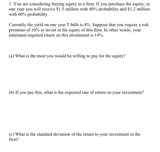 1. You are considering buying equity in a firm. If you purchase the equity, in one year you will receive $1.5 million with 40% probability and $1.2 million with 60% probability Currently the yield on one year T-bills is 4%. Suppose that you require a risk premium of 10% to invest in the equity of this firm. In other words, your minimum required return on this investment is 14%. (a) What is the most you would be willing to pay for the equity? (b) If you pay this, what is the expected rate of return on your investment? (c) What is the standard deviation of the return to your investment in the firm?