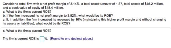 Consider a retail firm with a net profit margin of 3.14%, a total asset turnover of 1.87, total assets of $45.2 million, a. What is the firms current ROE? b. If the firm increased its net profit margin to 3.82%, what would be its ROE? C. If, in addition, the firm increased its revenues by 16% (maintaining this higher profit margin and without changing its assets or liabilities), what would be its ROE? a. What is the firms current ROE? The firms current ROE is.%. (Round to one decimal place.)