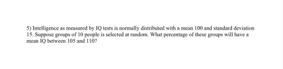 5) Intelligence as measured by IQ tests is normally distributed with a mean 100 and standard deviation 15. Suppose groups of