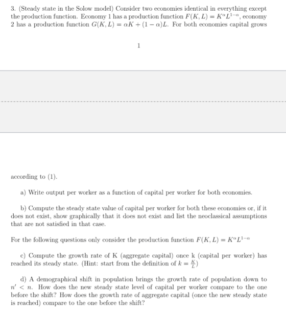3. (Steady state in the Solow model) Consider two economies identical in everything except the production function. Economy 1 has a production function F(K, L)KoL1-a, economy 2 has a production function G(K, L)-aK(1-a)L. For both economies capital grows according to (1). a) Write output per worker as a function of capital per worker for both economies. b) Compute the steady state value of capital per worker for both these economies or, if it does not exist, show graphically that it does not exist and list the neoclassical assumptions that are not satisfied in that case. For the following questions only consider the production function F(K, L-KLi c) Compute the growth rate of K (aggregate capital) once k (capital per worker) has reached its steady state. (Hint: start from the definition of k d) A demographical shift in population brings the growth rate of population down to n < n. How does the new steady state level of capital per worker compare to the one before the shift? How does the growth rate of aggregate capital (once the new steady state is reached) compare to the one before the shift?