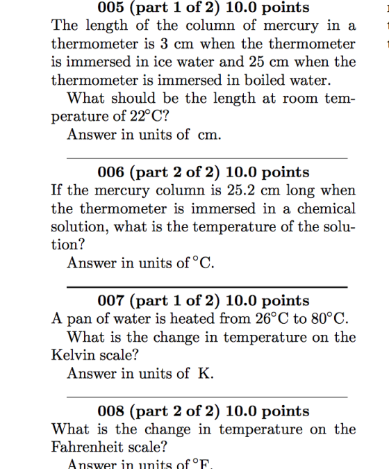 005 (part 1 of 2) 10.0 points The length of the column of mercury in a thermometer is 3 cm when the thermometer is immersed in ice water and 25 cm when the thermometer 1s immersed in boiled water. What should be the length at room tem perature of 22°C? Answer in units of cm 006 (part 2 of 2) 10.0 points If the mercury column is 25.2 cm long when the thermometer is immersed in a chemical solution, what is the temperature tion! of the solu Answer in units of °C 007 (part 1 of 2) 10.0 points A pan of water is heated from 26°C to 80°C What is the change in temperat ure on the Kelvin scale? Answer in units ofK 008 (part 2 of 2) 10.0 points What is the change in temperature on the Fahrenheit scale? Answer in units of