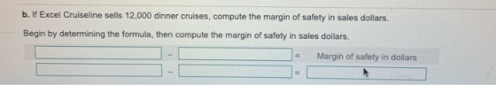 b. If Excel Cruiseline sells 12,000 dinner cruises, compute the margin of safety in sales dollars. Begin by determining the f