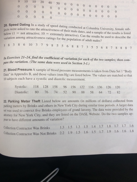 9 10 10 20 40 50 oo 0 0 oo 0 0 o 00 o 0 0 o o 0 0 o 0 0 0 00 0 0 0 o o 0 0 0 20. Speed Dating In a study of speed dating conducted at Columbia University, female sub- jects ets were asked to rate the attractiveness of their male dates, and a sample of the results is listed low (1 not attractive; 10 extremely attractive). Can the results be used to describe the variation among attractiveness ratings for the population of adult males? 8 3 8 6 10 3 79 8 5 5 6 8 87 3 5 5 6 8 7 8 887 In Exercises 21-24, find the coefficient of variation for each of the two samples; then com- the variation. (The same data were used in Section 3-1.) re 21. Blood Pressure A sample of blood pressure measurements is taken from Data Set 1 Body Data in Appendix B, and those values (mm Hg) are listed below. The values are matched so that 10 subjects each have a systolic and diastolic measurement. Systolic: 118 128 158 96 156 122 116 136 126 120 Diastolic: 80 76 7452 90 88 58 64 72 82 22. Parking Meter Theft Listed below are amounts (in millions of dollars) collected from parking meters by Brinks and others in New York City during similar time periods. A larger data set was used to convict five Brinks employees of grand larceny. The data were provided by the attomey for New York City, and they are listed on the DASL Website. Do the two samples ap- pear to have different amounts of variation? Collection Contractor Was Brinks 1.3 1.5 1.3 1.5 1.4 1.7 1.8 1.7 1.7 1.6 lection Contractor Was Not Brinks 2.2 1.9 1.5 1.6 1.5 1.7 1.9 1.6 1.6 1.8