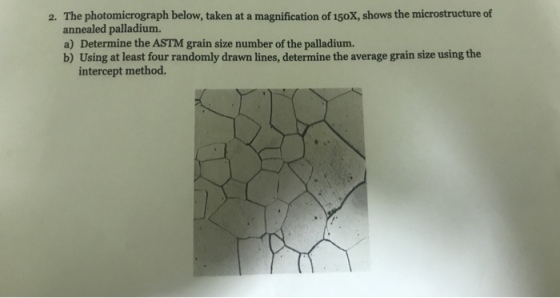 2. The photomicrograph below, taken at a magnification of 150X, shows the microstructure of annealed palladium. a) Determine the ASTM grain size number of the palladium. b) Using at least four randomly drawn lines, determine the average grain size using the intercept method.