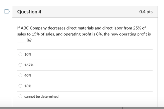 DQuestion 4 0.4 pts If ABC Company decreases direct materials and direct labor from 25% of sales to 15% of sales, and operating profit is 8%, the new operating profit is 0 1096 0 167% O40% О 18% cannot be determined