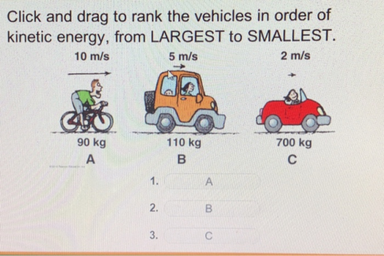 Click and drag to rank the vehicles in order of kinetic energy, from LARGEST to SMALLEST 2 m/s 10 m/s 5 m/s 90 kg 110 kg 700 kg 1. 2. 3.