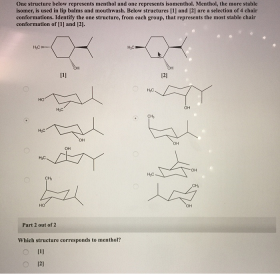 One structure below represents menthol and one represents isomenthol. Menthol, the more stable isomer, is used in lip balms and mouthwash. Below structures [1] and [2] are a selection of 4 chair conformations. Identify the one structure, from each group, that represents the most stable chair conformation of [1] and [2]. 121 но OH CHs HyC OH он HyC OH HyC CH Part 2 out of 2 Which structure corresponds to menthol? 12)
