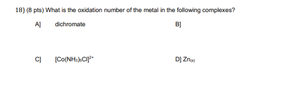 18) (8 pts) What is the oxidation number of the metal in the following complexes? A] dichromate C] [CO(NH3)sCl]2+ D] Zn(s)