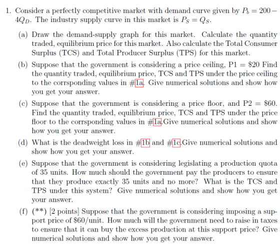 1. Consider a perfectly competitive market with demand curve given by P, 200 D. The industry supply curve in this market is PsQs (a) Draw the demand-supply graph for this market. Calculate the quantit;y traded, equilibrium price for this market. Also calculate the Total Consumer Surplus (TCS) and Total Producer Surplus (TPS) for this market (b) Suppose that the government is considering a price ceiling, P1 - $20 Find the quantity traded, equilibrium price, TCS and TPS under the price ceiling to the corrsponding values in #lal. Give numerical solutions and show how you get your answer. (c) Suppose that the government is considering a price floor, and P2 $60 Find the quantity traded, equilibrium price, TCS and TPS under the price floor to the corrsponding values in #LalGive numerical solutions and show how you get your answer. d) What is the deadweight loss in?1b and 1clGive numerical solutions and show how you get your answer. (e) Suppose that the government is considering legislating a production quota of 35 units. How much should the government pay the producers to ensure that they produce exactly 35 units and no more? What is the TCS and TPS under this system? Give numerical solutions and show how you get your answer. (f) (**) 2 points Suppose that the government is considering imposing a sup- port price of $60/unit. How much will the government need to raise in taxes to ensure that it can buy the excess production at this support price? Give numerical solutions and show how you get your answer