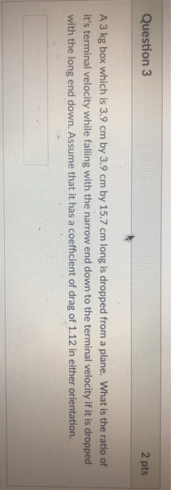 Question 3 2 pts A 3 kg box which is 3.9 cm by 3.9 cm by 15.7 cm long is dropped from a plane. What is the ratio of its term