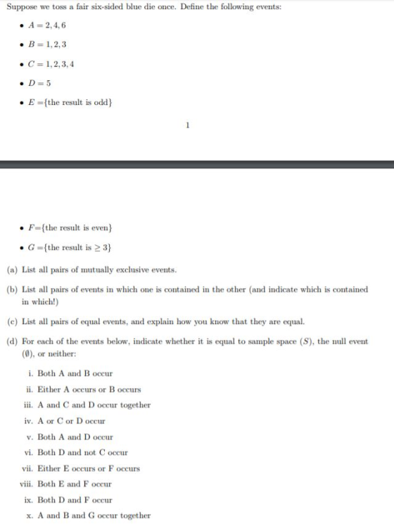 Suppose we toss a fair six-sided blue die once. Define the following events: . В 1,2,3 ·C= 1,2,3,4 E-the result is odd) . F-(the result is even) ·G-(the result is 3) (a) List all pairs of mutually exclusive events (b) List al pairs of events in which one is contained in the other (and indicate which is contained in which!) (c) List all pairs of equal events, and explain how you know that they are equal. (d) For each of the events below, indicate whether it is equal to sample space (S), the event (0), or neither: i. Both A and B occur ii. Either A occurs or B occurs iii. A and C and D occur together iv. A or C or D occur v. Both A and D occur vi. Both D and not C occur vii, Either E occurs or F occurs viii. Both E and F occur ix. Both D and F occur x. A and B and G occur together