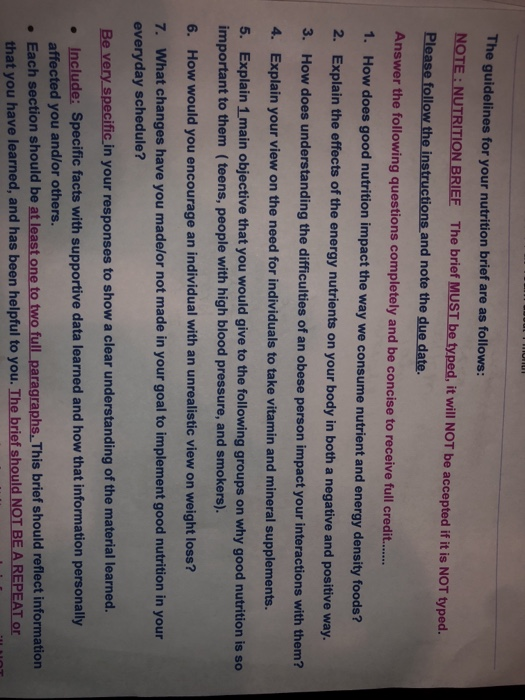 The guidelines for your nutrition brief are as follows: NOTE NUTRITION BRIEE The brief MUST be typed, it will NOT be accepted if it is NOT typed. Please follow the instructions and note the due date. Answer the following questions completely and be concise to receive full credi.... 1. How 2. Explain the effec 3. does good nutrition impact the way we consume nutrient and energy density foods? ts of the energy nutrients on your body in both a negative and positive way. How does understanding the difficulties of an obese person impact your interactions with them? 4. Explain your view on the need for individuals to take vitamin and mineral supplements. 5. Explain 1 main objective that you would give to the following groups on why good nutrition is so important to them (teens, people with high blood pressure, and smokers). 6. How would you encourage an individual with an unrealistic view on weight loss? 7. What changes have you made/or not made in your goal to implement good nutrition in your everyday schedule? Be very specific in your responses to show a clear understanding of the material learned. . Include: Specific facts with supportive data learned and how that information personally affected you and/or others. . Each section should be at least one to graphs.This brief should reflect information that you have learned, and has been helpful to you. The brief should NOT BE A REPEAT or