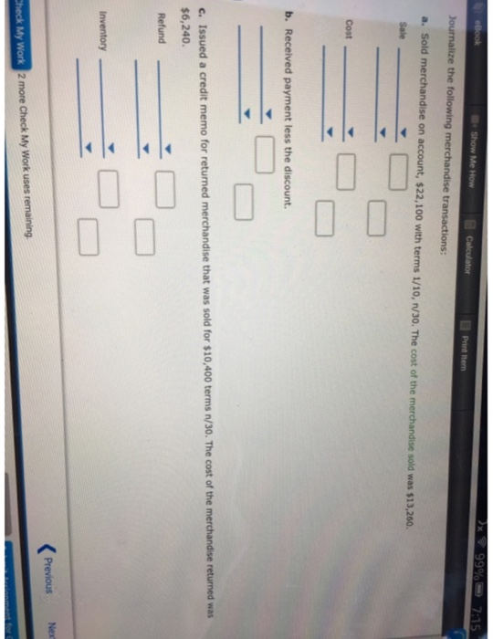 the following ons a. Sold merchandise on account, $22,100 with terms 1/10, n/30. The cost of the merchandise sold was $13,260 b. Received payment less the discount. c. Issued a credit memo for returned merchandise that was sold for $10,400 terms n/30. The cost of the merchandise returned wat $6,240. Refund Inventory Previous Nex