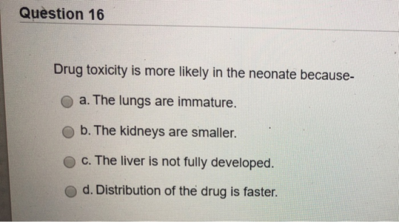 Question 16 Drug toxicity is more likely in the neonate because- O a. The lungs are immature. b. The kidneys are smaller. c.