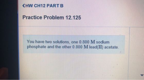 <HW CH12 PARTB Practice Problem 12.125 You have two solutions, one 0.800 M sodium phosphate and the other 0.800 M lead(II) ac