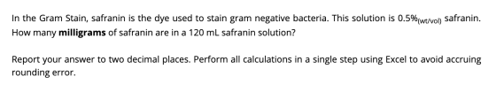 In the Gram Stain, safranin is the dye used to stain gram negative bacteria. This solution is 0.5%(wt/vol) safranin. How many