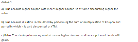 Answer: a) True because higher coupon rate means higher coupon so at same discounting higher the value. b) True because duration is calculated by performing the sum of multiplication of Coupon and period in which it is paid discounted at YTM. c) False. The shortage in money market causes higher demand and hence prices of bonds will go up.