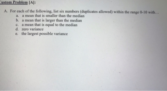 ustom Problem IA: A. For each of the following, list six numbers (duplicates allowed) within the range 0-10 with... a. a mean that is smaller than the median b. a mean that is larger than the median c. a mean that is equal to the median d. zero variance e. the largest possible variance