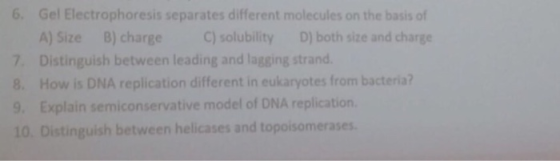 6. Gel Electrophoresis separates different molecules on the basis of A) Size B) charge C) solubility D) both size and charge 7. Distinguish between leading and lagging strand. 8. How is DNA replication different in eukaryotes from bacteria? 9. Explain semiconservative model of DNA replication 10. Distinguish between helicases and topoisomerases