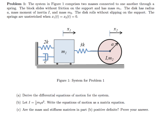Problem 1: The system in Figure 1 comprises two masses connected to one another through a spring. The block slides without friction on the support and has mass mi. The disk has radius a, mass moment of inertia I, and mass m2. The disk rolls without slipping on the support. The springs are unstretched when x(t) = x2(t) = 0. 2k 3k , m Figure 1: System for Problem 1 (a) Derive the differential equations of motion for the system (b) Letma2. Write the equations of motion as a matrix equation. (c) Are the mass and stiffiness matrices in part (b) positive definite? Prove your answer matrices in part (b) positive definite? Prove your answer