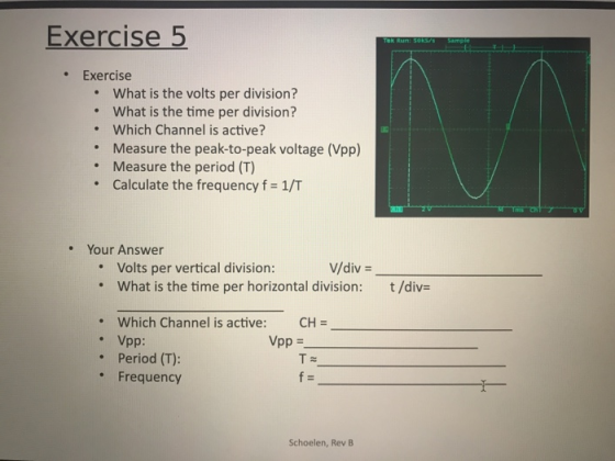 Exercise 5 . Exercise What is the volts per division? What is the time per division? Which Channel is active? Measure the peak-to-peak voltage (Vpp) Measure the period (T) Calculate the frequency f = 1/T . . · . Your Answer Volts per vertical division: what is the time per horizontal division: V/div- t /div= . Which Channel is active: Vpp: Period (T): CH- . Vpp = . Frequency Schoelen, Rev B